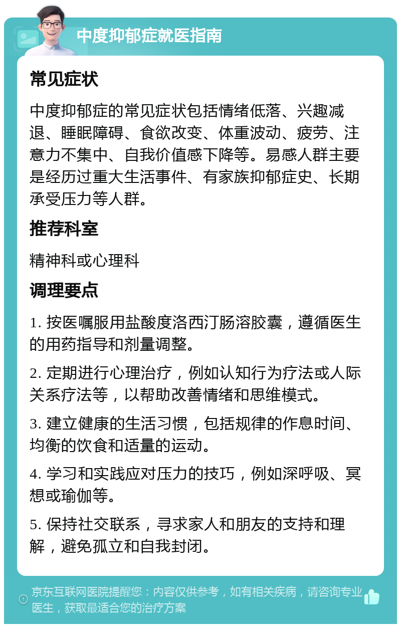 中度抑郁症就医指南 常见症状 中度抑郁症的常见症状包括情绪低落、兴趣减退、睡眠障碍、食欲改变、体重波动、疲劳、注意力不集中、自我价值感下降等。易感人群主要是经历过重大生活事件、有家族抑郁症史、长期承受压力等人群。 推荐科室 精神科或心理科 调理要点 1. 按医嘱服用盐酸度洛西汀肠溶胶囊，遵循医生的用药指导和剂量调整。 2. 定期进行心理治疗，例如认知行为疗法或人际关系疗法等，以帮助改善情绪和思维模式。 3. 建立健康的生活习惯，包括规律的作息时间、均衡的饮食和适量的运动。 4. 学习和实践应对压力的技巧，例如深呼吸、冥想或瑜伽等。 5. 保持社交联系，寻求家人和朋友的支持和理解，避免孤立和自我封闭。