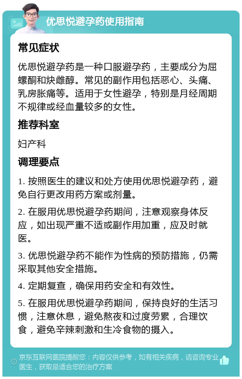 优思悦避孕药使用指南 常见症状 优思悦避孕药是一种口服避孕药，主要成分为屈螺酮和炔雌醇。常见的副作用包括恶心、头痛、乳房胀痛等。适用于女性避孕，特别是月经周期不规律或经血量较多的女性。 推荐科室 妇产科 调理要点 1. 按照医生的建议和处方使用优思悦避孕药，避免自行更改用药方案或剂量。 2. 在服用优思悦避孕药期间，注意观察身体反应，如出现严重不适或副作用加重，应及时就医。 3. 优思悦避孕药不能作为性病的预防措施，仍需采取其他安全措施。 4. 定期复查，确保用药安全和有效性。 5. 在服用优思悦避孕药期间，保持良好的生活习惯，注意休息，避免熬夜和过度劳累，合理饮食，避免辛辣刺激和生冷食物的摄入。