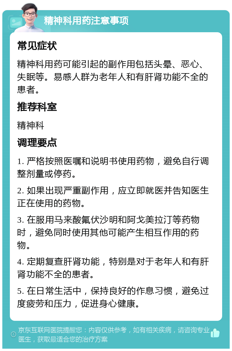 精神科用药注意事项 常见症状 精神科用药可能引起的副作用包括头晕、恶心、失眠等。易感人群为老年人和有肝肾功能不全的患者。 推荐科室 精神科 调理要点 1. 严格按照医嘱和说明书使用药物，避免自行调整剂量或停药。 2. 如果出现严重副作用，应立即就医并告知医生正在使用的药物。 3. 在服用马来酸氟伏沙明和阿戈美拉汀等药物时，避免同时使用其他可能产生相互作用的药物。 4. 定期复查肝肾功能，特别是对于老年人和有肝肾功能不全的患者。 5. 在日常生活中，保持良好的作息习惯，避免过度疲劳和压力，促进身心健康。