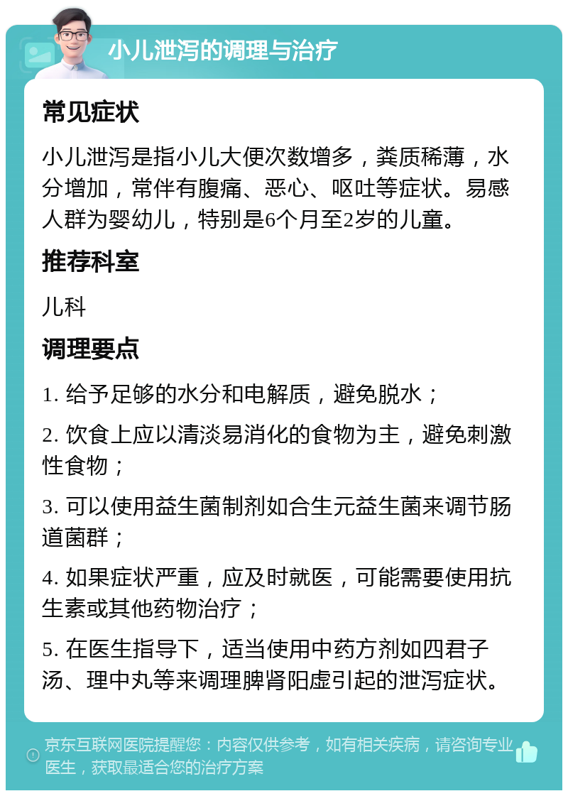 小儿泄泻的调理与治疗 常见症状 小儿泄泻是指小儿大便次数增多，粪质稀薄，水分增加，常伴有腹痛、恶心、呕吐等症状。易感人群为婴幼儿，特别是6个月至2岁的儿童。 推荐科室 儿科 调理要点 1. 给予足够的水分和电解质，避免脱水； 2. 饮食上应以清淡易消化的食物为主，避免刺激性食物； 3. 可以使用益生菌制剂如合生元益生菌来调节肠道菌群； 4. 如果症状严重，应及时就医，可能需要使用抗生素或其他药物治疗； 5. 在医生指导下，适当使用中药方剂如四君子汤、理中丸等来调理脾肾阳虚引起的泄泻症状。