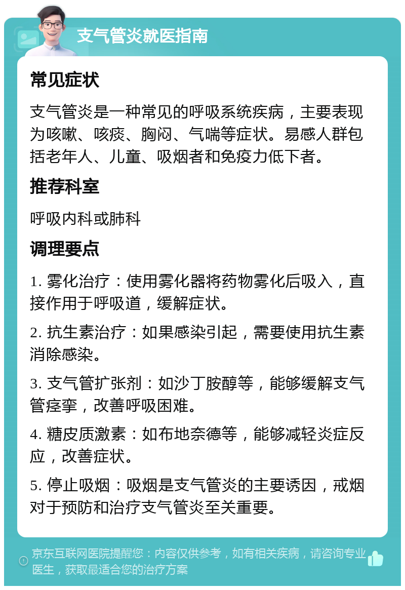 支气管炎就医指南 常见症状 支气管炎是一种常见的呼吸系统疾病，主要表现为咳嗽、咳痰、胸闷、气喘等症状。易感人群包括老年人、儿童、吸烟者和免疫力低下者。 推荐科室 呼吸内科或肺科 调理要点 1. 雾化治疗：使用雾化器将药物雾化后吸入，直接作用于呼吸道，缓解症状。 2. 抗生素治疗：如果感染引起，需要使用抗生素消除感染。 3. 支气管扩张剂：如沙丁胺醇等，能够缓解支气管痉挛，改善呼吸困难。 4. 糖皮质激素：如布地奈德等，能够减轻炎症反应，改善症状。 5. 停止吸烟：吸烟是支气管炎的主要诱因，戒烟对于预防和治疗支气管炎至关重要。