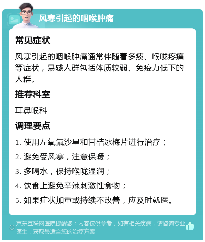 风寒引起的咽喉肿痛 常见症状 风寒引起的咽喉肿痛通常伴随着多痰、喉咙疼痛等症状，易感人群包括体质较弱、免疫力低下的人群。 推荐科室 耳鼻喉科 调理要点 1. 使用左氧氟沙星和甘桔冰梅片进行治疗； 2. 避免受风寒，注意保暖； 3. 多喝水，保持喉咙湿润； 4. 饮食上避免辛辣刺激性食物； 5. 如果症状加重或持续不改善，应及时就医。