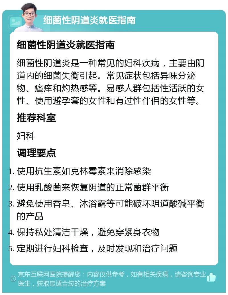 细菌性阴道炎就医指南 细菌性阴道炎就医指南 细菌性阴道炎是一种常见的妇科疾病，主要由阴道内的细菌失衡引起。常见症状包括异味分泌物、瘙痒和灼热感等。易感人群包括性活跃的女性、使用避孕套的女性和有过性伴侣的女性等。 推荐科室 妇科 调理要点 使用抗生素如克林霉素来消除感染 使用乳酸菌来恢复阴道的正常菌群平衡 避免使用香皂、沐浴露等可能破坏阴道酸碱平衡的产品 保持私处清洁干燥，避免穿紧身衣物 定期进行妇科检查，及时发现和治疗问题