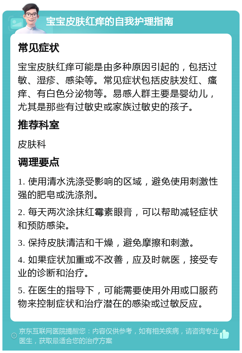 宝宝皮肤红痒的自我护理指南 常见症状 宝宝皮肤红痒可能是由多种原因引起的，包括过敏、湿疹、感染等。常见症状包括皮肤发红、瘙痒、有白色分泌物等。易感人群主要是婴幼儿，尤其是那些有过敏史或家族过敏史的孩子。 推荐科室 皮肤科 调理要点 1. 使用清水洗涤受影响的区域，避免使用刺激性强的肥皂或洗涤剂。 2. 每天两次涂抹红霉素眼膏，可以帮助减轻症状和预防感染。 3. 保持皮肤清洁和干燥，避免摩擦和刺激。 4. 如果症状加重或不改善，应及时就医，接受专业的诊断和治疗。 5. 在医生的指导下，可能需要使用外用或口服药物来控制症状和治疗潜在的感染或过敏反应。