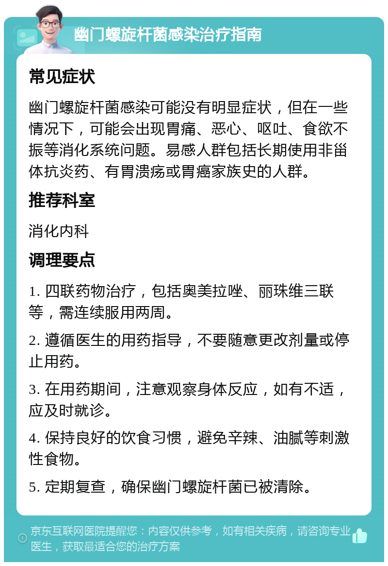 幽门螺旋杆菌感染治疗指南 常见症状 幽门螺旋杆菌感染可能没有明显症状，但在一些情况下，可能会出现胃痛、恶心、呕吐、食欲不振等消化系统问题。易感人群包括长期使用非甾体抗炎药、有胃溃疡或胃癌家族史的人群。 推荐科室 消化内科 调理要点 1. 四联药物治疗，包括奥美拉唑、丽珠维三联等，需连续服用两周。 2. 遵循医生的用药指导，不要随意更改剂量或停止用药。 3. 在用药期间，注意观察身体反应，如有不适，应及时就诊。 4. 保持良好的饮食习惯，避免辛辣、油腻等刺激性食物。 5. 定期复查，确保幽门螺旋杆菌已被清除。