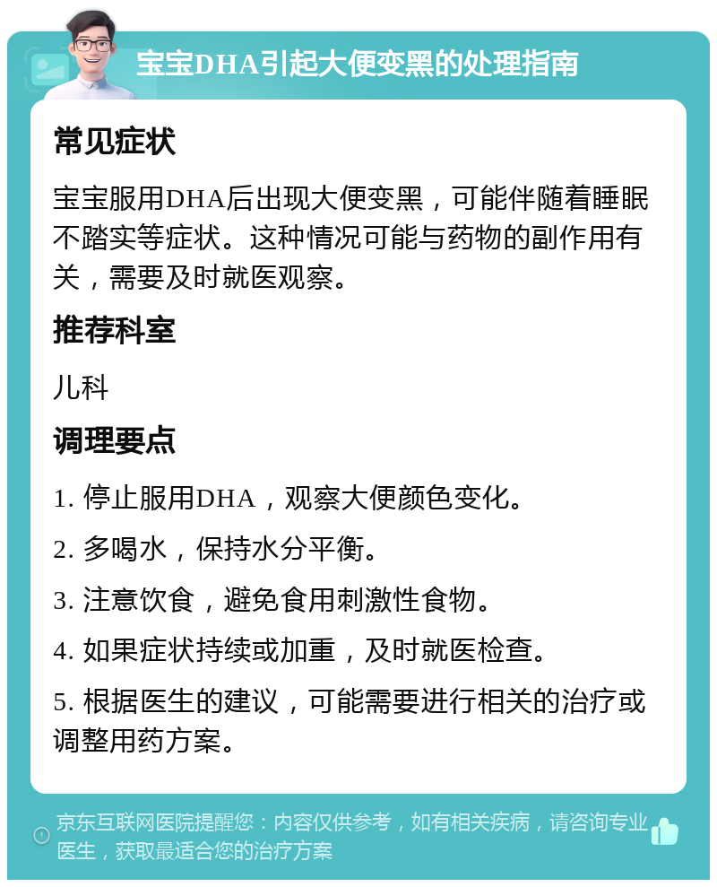 宝宝DHA引起大便变黑的处理指南 常见症状 宝宝服用DHA后出现大便变黑，可能伴随着睡眠不踏实等症状。这种情况可能与药物的副作用有关，需要及时就医观察。 推荐科室 儿科 调理要点 1. 停止服用DHA，观察大便颜色变化。 2. 多喝水，保持水分平衡。 3. 注意饮食，避免食用刺激性食物。 4. 如果症状持续或加重，及时就医检查。 5. 根据医生的建议，可能需要进行相关的治疗或调整用药方案。