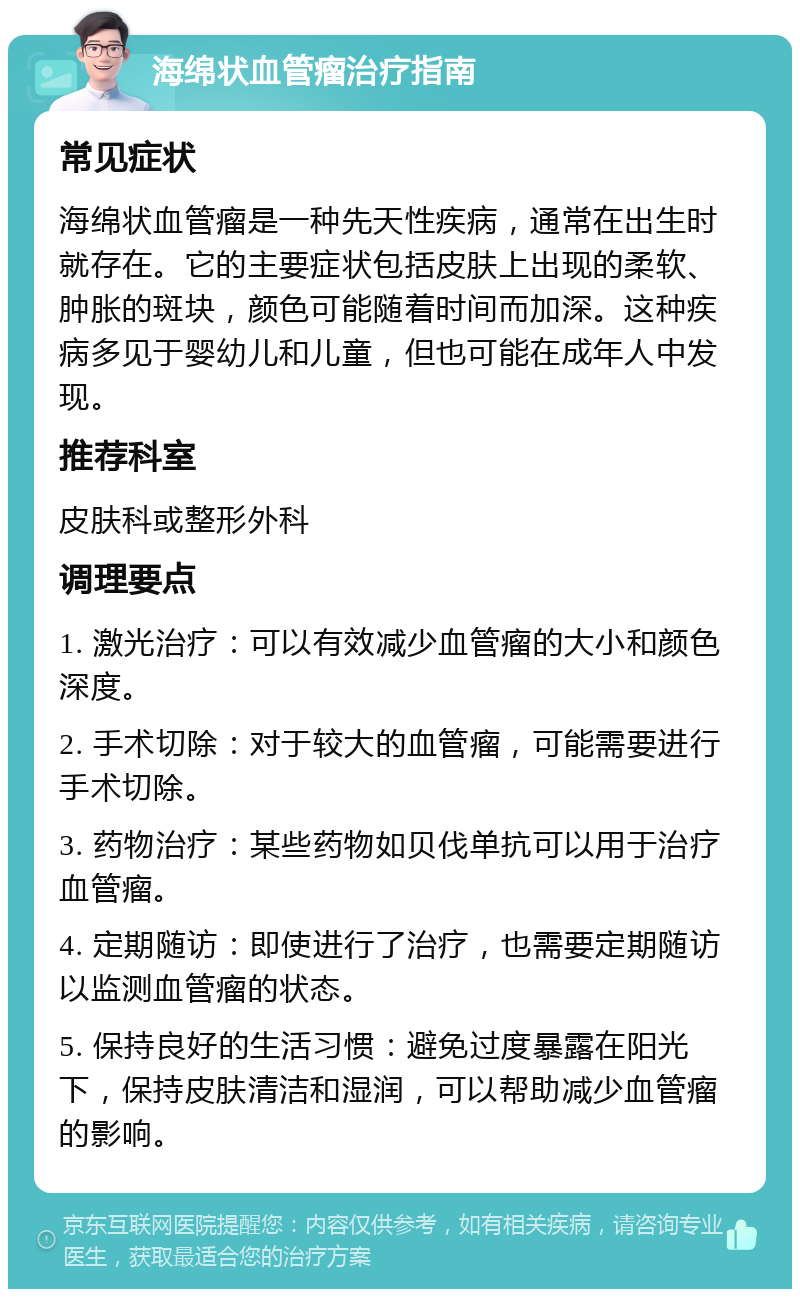 海绵状血管瘤治疗指南 常见症状 海绵状血管瘤是一种先天性疾病，通常在出生时就存在。它的主要症状包括皮肤上出现的柔软、肿胀的斑块，颜色可能随着时间而加深。这种疾病多见于婴幼儿和儿童，但也可能在成年人中发现。 推荐科室 皮肤科或整形外科 调理要点 1. 激光治疗：可以有效减少血管瘤的大小和颜色深度。 2. 手术切除：对于较大的血管瘤，可能需要进行手术切除。 3. 药物治疗：某些药物如贝伐单抗可以用于治疗血管瘤。 4. 定期随访：即使进行了治疗，也需要定期随访以监测血管瘤的状态。 5. 保持良好的生活习惯：避免过度暴露在阳光下，保持皮肤清洁和湿润，可以帮助减少血管瘤的影响。