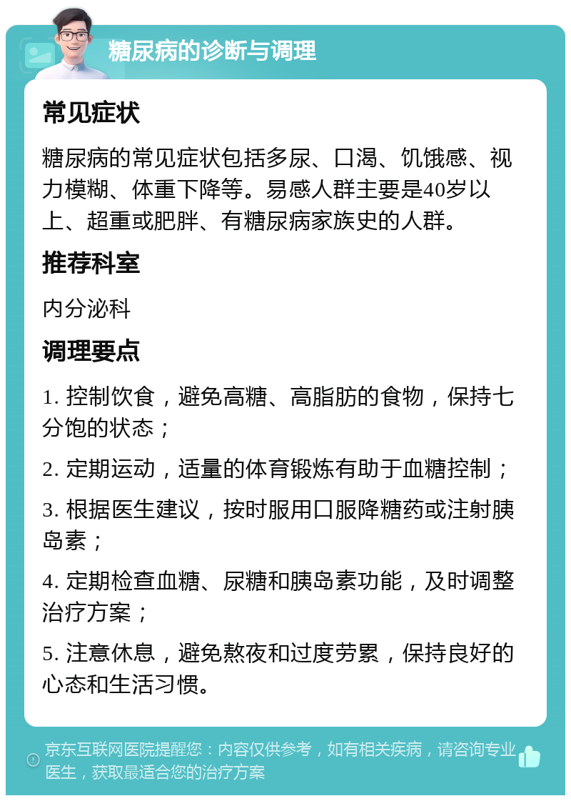 糖尿病的诊断与调理 常见症状 糖尿病的常见症状包括多尿、口渴、饥饿感、视力模糊、体重下降等。易感人群主要是40岁以上、超重或肥胖、有糖尿病家族史的人群。 推荐科室 内分泌科 调理要点 1. 控制饮食，避免高糖、高脂肪的食物，保持七分饱的状态； 2. 定期运动，适量的体育锻炼有助于血糖控制； 3. 根据医生建议，按时服用口服降糖药或注射胰岛素； 4. 定期检查血糖、尿糖和胰岛素功能，及时调整治疗方案； 5. 注意休息，避免熬夜和过度劳累，保持良好的心态和生活习惯。