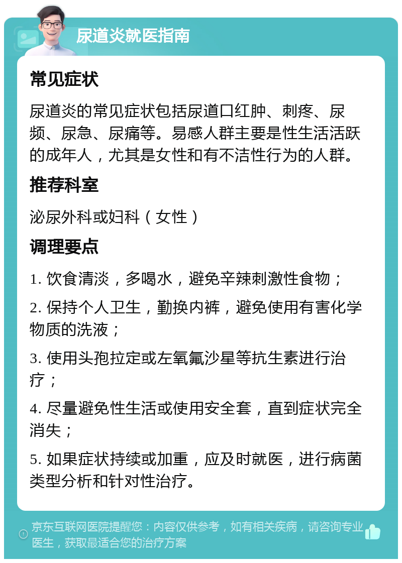 尿道炎就医指南 常见症状 尿道炎的常见症状包括尿道口红肿、刺疼、尿频、尿急、尿痛等。易感人群主要是性生活活跃的成年人，尤其是女性和有不洁性行为的人群。 推荐科室 泌尿外科或妇科（女性） 调理要点 1. 饮食清淡，多喝水，避免辛辣刺激性食物； 2. 保持个人卫生，勤换内裤，避免使用有害化学物质的洗液； 3. 使用头孢拉定或左氧氟沙星等抗生素进行治疗； 4. 尽量避免性生活或使用安全套，直到症状完全消失； 5. 如果症状持续或加重，应及时就医，进行病菌类型分析和针对性治疗。