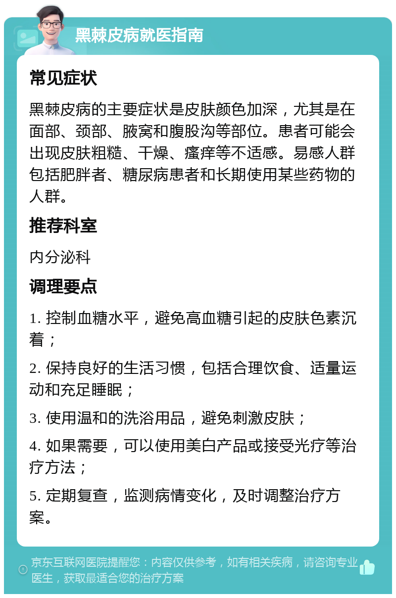 黑棘皮病就医指南 常见症状 黑棘皮病的主要症状是皮肤颜色加深，尤其是在面部、颈部、腋窝和腹股沟等部位。患者可能会出现皮肤粗糙、干燥、瘙痒等不适感。易感人群包括肥胖者、糖尿病患者和长期使用某些药物的人群。 推荐科室 内分泌科 调理要点 1. 控制血糖水平，避免高血糖引起的皮肤色素沉着； 2. 保持良好的生活习惯，包括合理饮食、适量运动和充足睡眠； 3. 使用温和的洗浴用品，避免刺激皮肤； 4. 如果需要，可以使用美白产品或接受光疗等治疗方法； 5. 定期复查，监测病情变化，及时调整治疗方案。