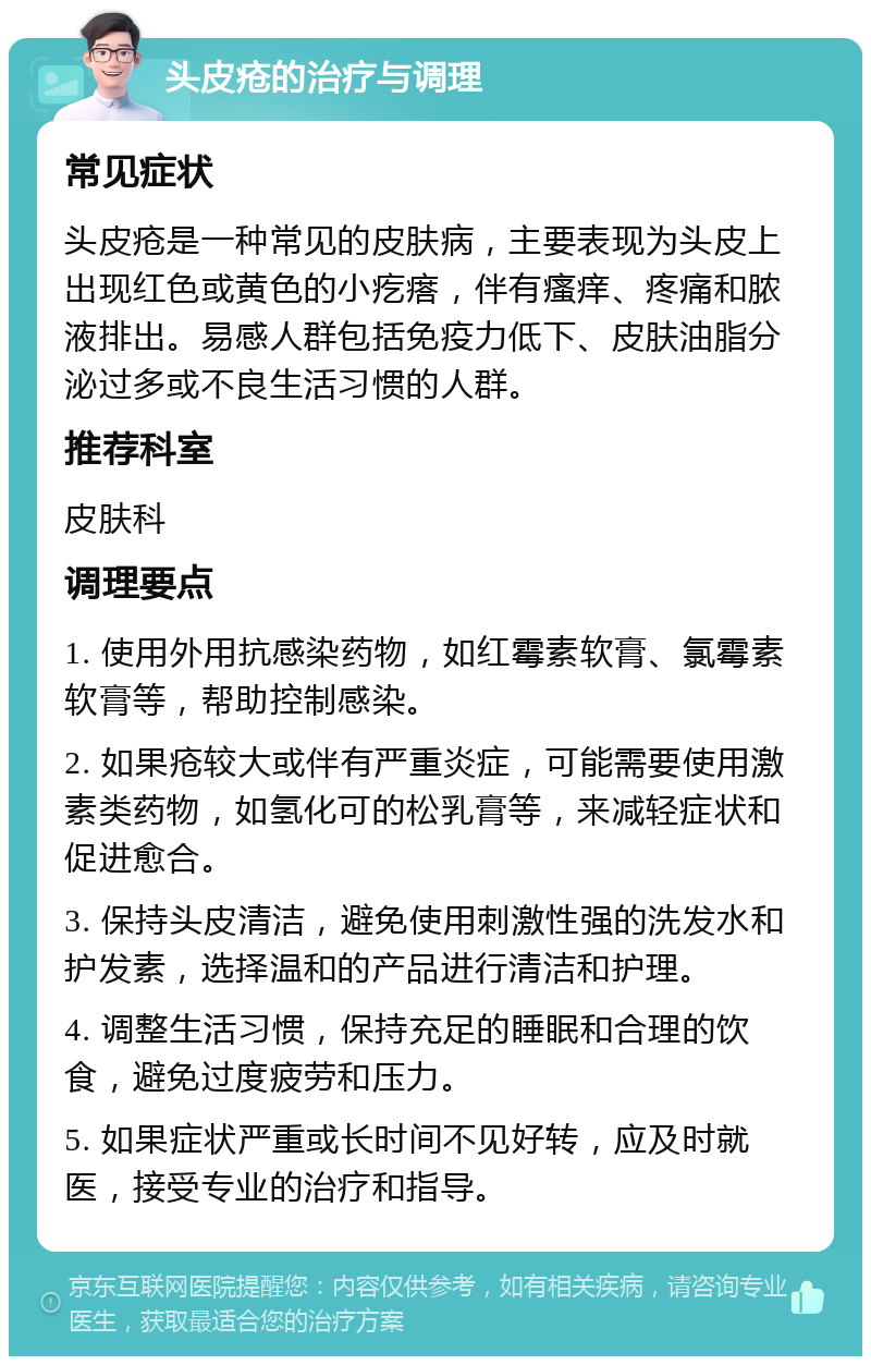 头皮疮的治疗与调理 常见症状 头皮疮是一种常见的皮肤病，主要表现为头皮上出现红色或黄色的小疙瘩，伴有瘙痒、疼痛和脓液排出。易感人群包括免疫力低下、皮肤油脂分泌过多或不良生活习惯的人群。 推荐科室 皮肤科 调理要点 1. 使用外用抗感染药物，如红霉素软膏、氯霉素软膏等，帮助控制感染。 2. 如果疮较大或伴有严重炎症，可能需要使用激素类药物，如氢化可的松乳膏等，来减轻症状和促进愈合。 3. 保持头皮清洁，避免使用刺激性强的洗发水和护发素，选择温和的产品进行清洁和护理。 4. 调整生活习惯，保持充足的睡眠和合理的饮食，避免过度疲劳和压力。 5. 如果症状严重或长时间不见好转，应及时就医，接受专业的治疗和指导。