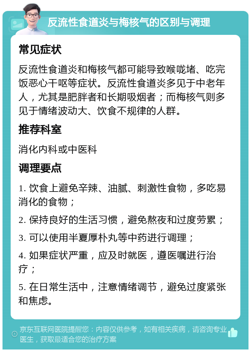 反流性食道炎与梅核气的区别与调理 常见症状 反流性食道炎和梅核气都可能导致喉咙堵、吃完饭恶心干呕等症状。反流性食道炎多见于中老年人，尤其是肥胖者和长期吸烟者；而梅核气则多见于情绪波动大、饮食不规律的人群。 推荐科室 消化内科或中医科 调理要点 1. 饮食上避免辛辣、油腻、刺激性食物，多吃易消化的食物； 2. 保持良好的生活习惯，避免熬夜和过度劳累； 3. 可以使用半夏厚朴丸等中药进行调理； 4. 如果症状严重，应及时就医，遵医嘱进行治疗； 5. 在日常生活中，注意情绪调节，避免过度紧张和焦虑。