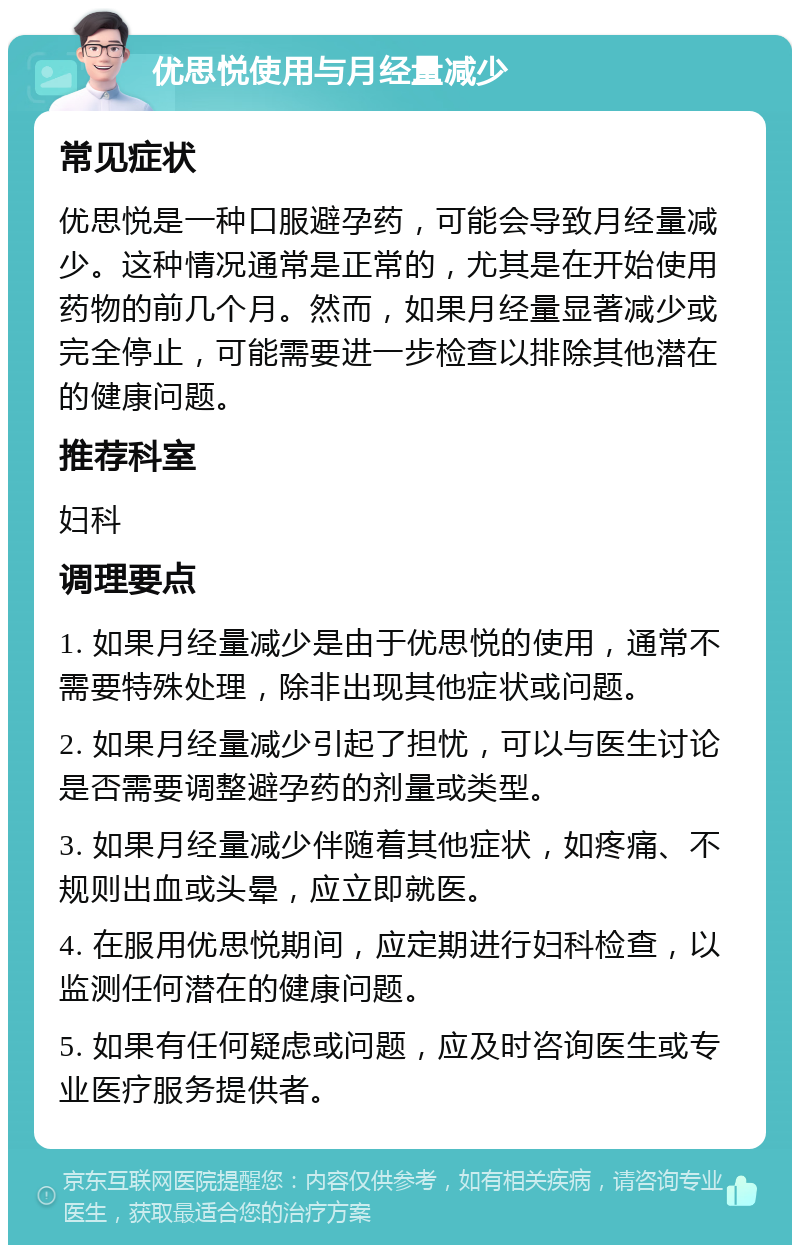 优思悦使用与月经量减少 常见症状 优思悦是一种口服避孕药，可能会导致月经量减少。这种情况通常是正常的，尤其是在开始使用药物的前几个月。然而，如果月经量显著减少或完全停止，可能需要进一步检查以排除其他潜在的健康问题。 推荐科室 妇科 调理要点 1. 如果月经量减少是由于优思悦的使用，通常不需要特殊处理，除非出现其他症状或问题。 2. 如果月经量减少引起了担忧，可以与医生讨论是否需要调整避孕药的剂量或类型。 3. 如果月经量减少伴随着其他症状，如疼痛、不规则出血或头晕，应立即就医。 4. 在服用优思悦期间，应定期进行妇科检查，以监测任何潜在的健康问题。 5. 如果有任何疑虑或问题，应及时咨询医生或专业医疗服务提供者。