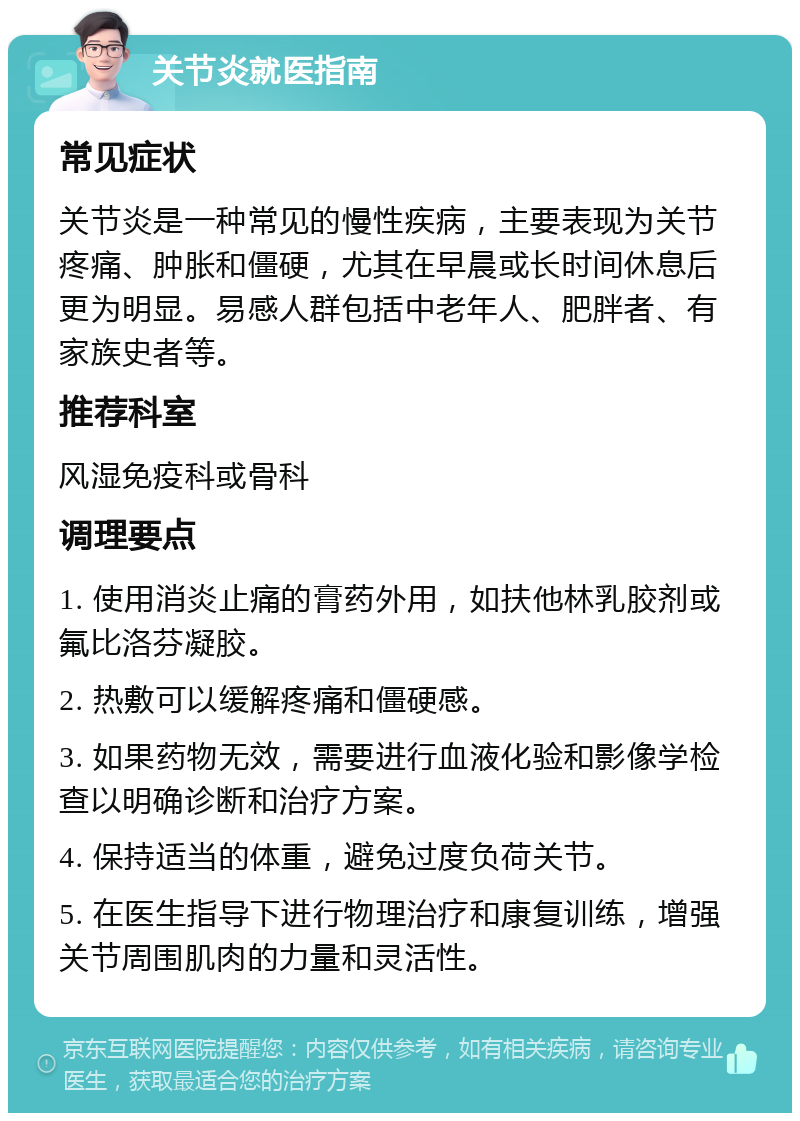 关节炎就医指南 常见症状 关节炎是一种常见的慢性疾病，主要表现为关节疼痛、肿胀和僵硬，尤其在早晨或长时间休息后更为明显。易感人群包括中老年人、肥胖者、有家族史者等。 推荐科室 风湿免疫科或骨科 调理要点 1. 使用消炎止痛的膏药外用，如扶他林乳胶剂或氟比洛芬凝胶。 2. 热敷可以缓解疼痛和僵硬感。 3. 如果药物无效，需要进行血液化验和影像学检查以明确诊断和治疗方案。 4. 保持适当的体重，避免过度负荷关节。 5. 在医生指导下进行物理治疗和康复训练，增强关节周围肌肉的力量和灵活性。