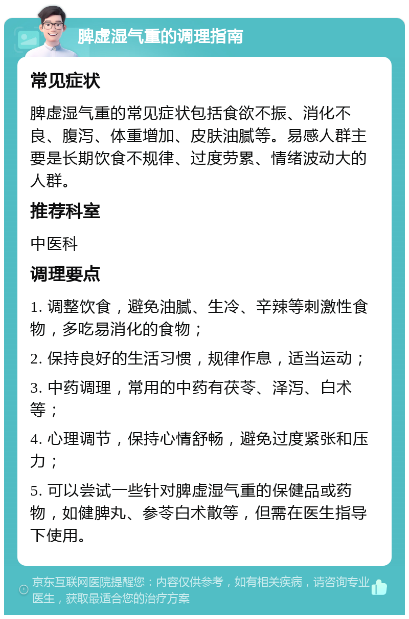 脾虚湿气重的调理指南 常见症状 脾虚湿气重的常见症状包括食欲不振、消化不良、腹泻、体重增加、皮肤油腻等。易感人群主要是长期饮食不规律、过度劳累、情绪波动大的人群。 推荐科室 中医科 调理要点 1. 调整饮食，避免油腻、生冷、辛辣等刺激性食物，多吃易消化的食物； 2. 保持良好的生活习惯，规律作息，适当运动； 3. 中药调理，常用的中药有茯苓、泽泻、白术等； 4. 心理调节，保持心情舒畅，避免过度紧张和压力； 5. 可以尝试一些针对脾虚湿气重的保健品或药物，如健脾丸、参苓白术散等，但需在医生指导下使用。