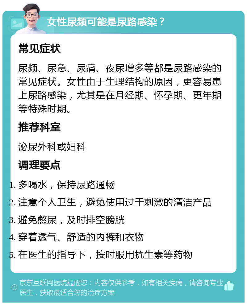 女性尿频可能是尿路感染？ 常见症状 尿频、尿急、尿痛、夜尿增多等都是尿路感染的常见症状。女性由于生理结构的原因，更容易患上尿路感染，尤其是在月经期、怀孕期、更年期等特殊时期。 推荐科室 泌尿外科或妇科 调理要点 多喝水，保持尿路通畅 注意个人卫生，避免使用过于刺激的清洁产品 避免憋尿，及时排空膀胱 穿着透气、舒适的内裤和衣物 在医生的指导下，按时服用抗生素等药物