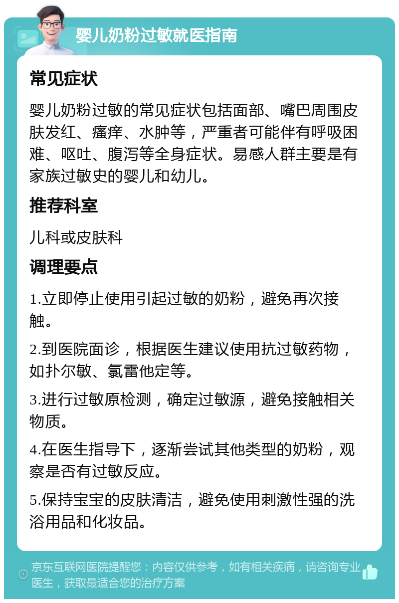 婴儿奶粉过敏就医指南 常见症状 婴儿奶粉过敏的常见症状包括面部、嘴巴周围皮肤发红、瘙痒、水肿等，严重者可能伴有呼吸困难、呕吐、腹泻等全身症状。易感人群主要是有家族过敏史的婴儿和幼儿。 推荐科室 儿科或皮肤科 调理要点 1.立即停止使用引起过敏的奶粉，避免再次接触。 2.到医院面诊，根据医生建议使用抗过敏药物，如扑尔敏、氯雷他定等。 3.进行过敏原检测，确定过敏源，避免接触相关物质。 4.在医生指导下，逐渐尝试其他类型的奶粉，观察是否有过敏反应。 5.保持宝宝的皮肤清洁，避免使用刺激性强的洗浴用品和化妆品。