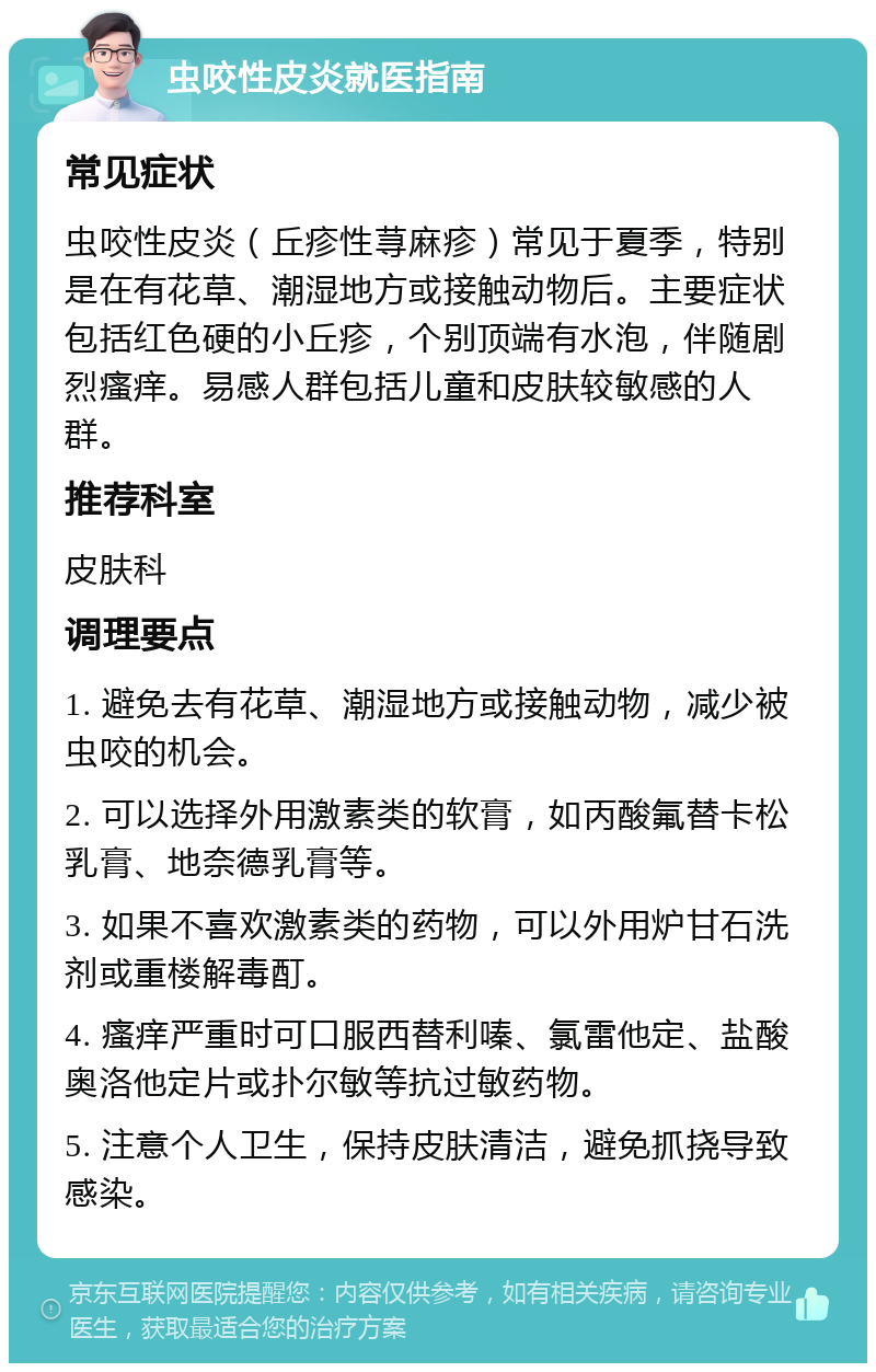 虫咬性皮炎就医指南 常见症状 虫咬性皮炎（丘疹性荨麻疹）常见于夏季，特别是在有花草、潮湿地方或接触动物后。主要症状包括红色硬的小丘疹，个别顶端有水泡，伴随剧烈瘙痒。易感人群包括儿童和皮肤较敏感的人群。 推荐科室 皮肤科 调理要点 1. 避免去有花草、潮湿地方或接触动物，减少被虫咬的机会。 2. 可以选择外用激素类的软膏，如丙酸氟替卡松乳膏、地奈德乳膏等。 3. 如果不喜欢激素类的药物，可以外用炉甘石洗剂或重楼解毒酊。 4. 瘙痒严重时可口服西替利嗪、氯雷他定、盐酸奥洛他定片或扑尔敏等抗过敏药物。 5. 注意个人卫生，保持皮肤清洁，避免抓挠导致感染。