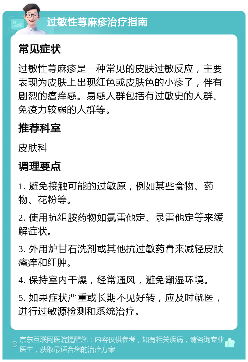 过敏性荨麻疹治疗指南 常见症状 过敏性荨麻疹是一种常见的皮肤过敏反应，主要表现为皮肤上出现红色或皮肤色的小疹子，伴有剧烈的瘙痒感。易感人群包括有过敏史的人群、免疫力较弱的人群等。 推荐科室 皮肤科 调理要点 1. 避免接触可能的过敏原，例如某些食物、药物、花粉等。 2. 使用抗组胺药物如氯雷他定、录雷他定等来缓解症状。 3. 外用炉甘石洗剂或其他抗过敏药膏来减轻皮肤瘙痒和红肿。 4. 保持室内干燥，经常通风，避免潮湿环境。 5. 如果症状严重或长期不见好转，应及时就医，进行过敏源检测和系统治疗。