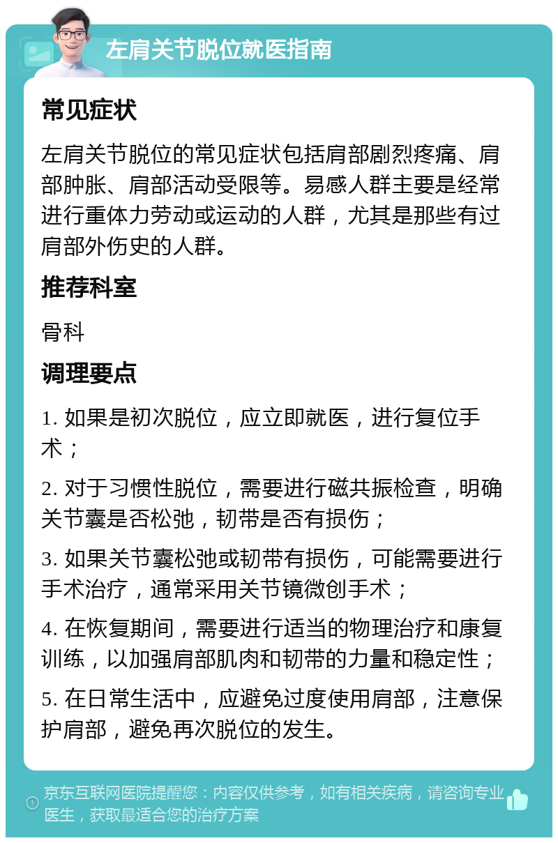 左肩关节脱位就医指南 常见症状 左肩关节脱位的常见症状包括肩部剧烈疼痛、肩部肿胀、肩部活动受限等。易感人群主要是经常进行重体力劳动或运动的人群，尤其是那些有过肩部外伤史的人群。 推荐科室 骨科 调理要点 1. 如果是初次脱位，应立即就医，进行复位手术； 2. 对于习惯性脱位，需要进行磁共振检查，明确关节囊是否松弛，韧带是否有损伤； 3. 如果关节囊松弛或韧带有损伤，可能需要进行手术治疗，通常采用关节镜微创手术； 4. 在恢复期间，需要进行适当的物理治疗和康复训练，以加强肩部肌肉和韧带的力量和稳定性； 5. 在日常生活中，应避免过度使用肩部，注意保护肩部，避免再次脱位的发生。