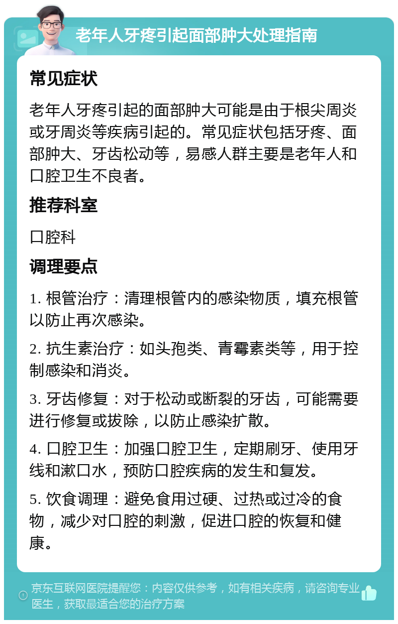 老年人牙疼引起面部肿大处理指南 常见症状 老年人牙疼引起的面部肿大可能是由于根尖周炎或牙周炎等疾病引起的。常见症状包括牙疼、面部肿大、牙齿松动等，易感人群主要是老年人和口腔卫生不良者。 推荐科室 口腔科 调理要点 1. 根管治疗：清理根管内的感染物质，填充根管以防止再次感染。 2. 抗生素治疗：如头孢类、青霉素类等，用于控制感染和消炎。 3. 牙齿修复：对于松动或断裂的牙齿，可能需要进行修复或拔除，以防止感染扩散。 4. 口腔卫生：加强口腔卫生，定期刷牙、使用牙线和漱口水，预防口腔疾病的发生和复发。 5. 饮食调理：避免食用过硬、过热或过冷的食物，减少对口腔的刺激，促进口腔的恢复和健康。