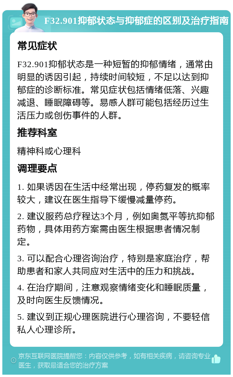 F32.901抑郁状态与抑郁症的区别及治疗指南 常见症状 F32.901抑郁状态是一种短暂的抑郁情绪，通常由明显的诱因引起，持续时间较短，不足以达到抑郁症的诊断标准。常见症状包括情绪低落、兴趣减退、睡眠障碍等。易感人群可能包括经历过生活压力或创伤事件的人群。 推荐科室 精神科或心理科 调理要点 1. 如果诱因在生活中经常出现，停药复发的概率较大，建议在医生指导下缓慢减量停药。 2. 建议服药总疗程达3个月，例如奥氮平等抗抑郁药物，具体用药方案需由医生根据患者情况制定。 3. 可以配合心理咨询治疗，特别是家庭治疗，帮助患者和家人共同应对生活中的压力和挑战。 4. 在治疗期间，注意观察情绪变化和睡眠质量，及时向医生反馈情况。 5. 建议到正规心理医院进行心理咨询，不要轻信私人心理诊所。