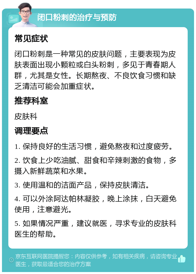 闭口粉刺的治疗与预防 常见症状 闭口粉刺是一种常见的皮肤问题，主要表现为皮肤表面出现小颗粒或白头粉刺，多见于青春期人群，尤其是女性。长期熬夜、不良饮食习惯和缺乏清洁可能会加重症状。 推荐科室 皮肤科 调理要点 1. 保持良好的生活习惯，避免熬夜和过度疲劳。 2. 饮食上少吃油腻、甜食和辛辣刺激的食物，多摄入新鲜蔬菜和水果。 3. 使用温和的洁面产品，保持皮肤清洁。 4. 可以外涂阿达帕林凝胶，晚上涂抹，白天避免使用，注意避光。 5. 如果情况严重，建议就医，寻求专业的皮肤科医生的帮助。