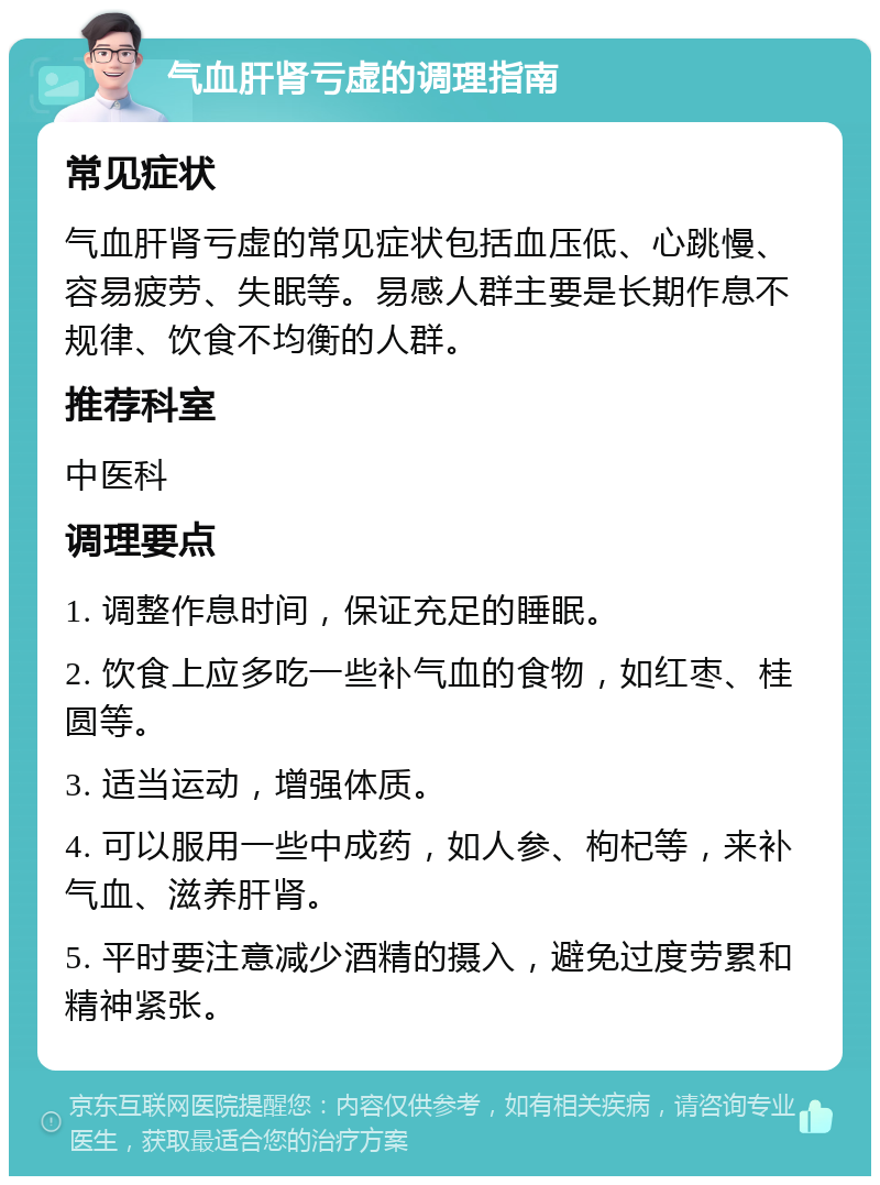 气血肝肾亏虚的调理指南 常见症状 气血肝肾亏虚的常见症状包括血压低、心跳慢、容易疲劳、失眠等。易感人群主要是长期作息不规律、饮食不均衡的人群。 推荐科室 中医科 调理要点 1. 调整作息时间，保证充足的睡眠。 2. 饮食上应多吃一些补气血的食物，如红枣、桂圆等。 3. 适当运动，增强体质。 4. 可以服用一些中成药，如人参、枸杞等，来补气血、滋养肝肾。 5. 平时要注意减少酒精的摄入，避免过度劳累和精神紧张。