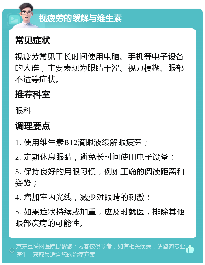 视疲劳的缓解与维生素 常见症状 视疲劳常见于长时间使用电脑、手机等电子设备的人群，主要表现为眼睛干涩、视力模糊、眼部不适等症状。 推荐科室 眼科 调理要点 1. 使用维生素B12滴眼液缓解眼疲劳； 2. 定期休息眼睛，避免长时间使用电子设备； 3. 保持良好的用眼习惯，例如正确的阅读距离和姿势； 4. 增加室内光线，减少对眼睛的刺激； 5. 如果症状持续或加重，应及时就医，排除其他眼部疾病的可能性。