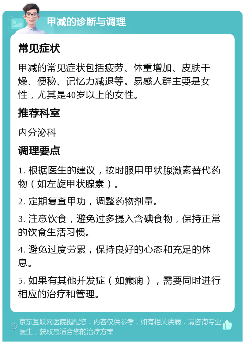 甲减的诊断与调理 常见症状 甲减的常见症状包括疲劳、体重增加、皮肤干燥、便秘、记忆力减退等。易感人群主要是女性，尤其是40岁以上的女性。 推荐科室 内分泌科 调理要点 1. 根据医生的建议，按时服用甲状腺激素替代药物（如左旋甲状腺素）。 2. 定期复查甲功，调整药物剂量。 3. 注意饮食，避免过多摄入含碘食物，保持正常的饮食生活习惯。 4. 避免过度劳累，保持良好的心态和充足的休息。 5. 如果有其他并发症（如癫痫），需要同时进行相应的治疗和管理。