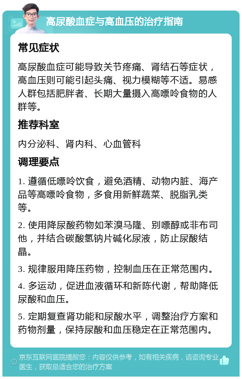 高尿酸血症与高血压的治疗指南 常见症状 高尿酸血症可能导致关节疼痛、肾结石等症状，高血压则可能引起头痛、视力模糊等不适。易感人群包括肥胖者、长期大量摄入高嘌呤食物的人群等。 推荐科室 内分泌科、肾内科、心血管科 调理要点 1. 遵循低嘌呤饮食，避免酒精、动物内脏、海产品等高嘌呤食物，多食用新鲜蔬菜、脱脂乳类等。 2. 使用降尿酸药物如苯溴马隆、别嘌醇或非布司他，并结合碳酸氢钠片碱化尿液，防止尿酸结晶。 3. 规律服用降压药物，控制血压在正常范围内。 4. 多运动，促进血液循环和新陈代谢，帮助降低尿酸和血压。 5. 定期复查肾功能和尿酸水平，调整治疗方案和药物剂量，保持尿酸和血压稳定在正常范围内。