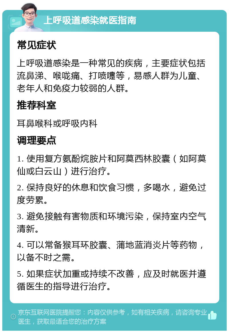 上呼吸道感染就医指南 常见症状 上呼吸道感染是一种常见的疾病，主要症状包括流鼻涕、喉咙痛、打喷嚏等，易感人群为儿童、老年人和免疫力较弱的人群。 推荐科室 耳鼻喉科或呼吸内科 调理要点 1. 使用复方氨酚烷胺片和阿莫西林胶囊（如阿莫仙或白云山）进行治疗。 2. 保持良好的休息和饮食习惯，多喝水，避免过度劳累。 3. 避免接触有害物质和环境污染，保持室内空气清新。 4. 可以常备猴耳环胶囊、蒲地蓝消炎片等药物，以备不时之需。 5. 如果症状加重或持续不改善，应及时就医并遵循医生的指导进行治疗。