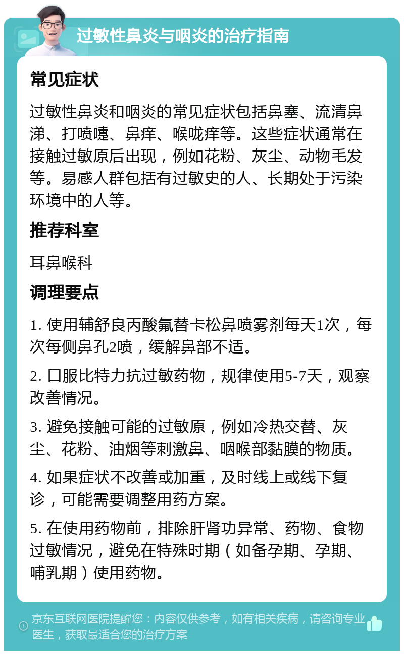 过敏性鼻炎与咽炎的治疗指南 常见症状 过敏性鼻炎和咽炎的常见症状包括鼻塞、流清鼻涕、打喷嚏、鼻痒、喉咙痒等。这些症状通常在接触过敏原后出现，例如花粉、灰尘、动物毛发等。易感人群包括有过敏史的人、长期处于污染环境中的人等。 推荐科室 耳鼻喉科 调理要点 1. 使用辅舒良丙酸氟替卡松鼻喷雾剂每天1次，每次每侧鼻孔2喷，缓解鼻部不适。 2. 口服比特力抗过敏药物，规律使用5-7天，观察改善情况。 3. 避免接触可能的过敏原，例如冷热交替、灰尘、花粉、油烟等刺激鼻、咽喉部黏膜的物质。 4. 如果症状不改善或加重，及时线上或线下复诊，可能需要调整用药方案。 5. 在使用药物前，排除肝肾功异常、药物、食物过敏情况，避免在特殊时期（如备孕期、孕期、哺乳期）使用药物。