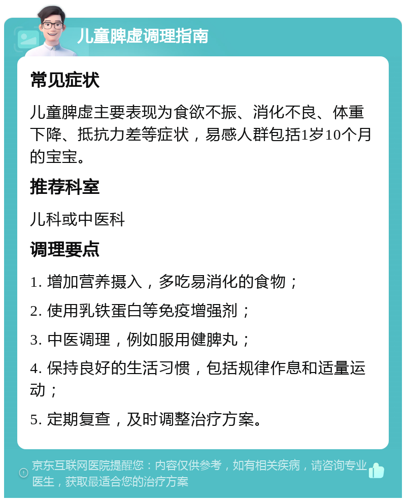 儿童脾虚调理指南 常见症状 儿童脾虚主要表现为食欲不振、消化不良、体重下降、抵抗力差等症状，易感人群包括1岁10个月的宝宝。 推荐科室 儿科或中医科 调理要点 1. 增加营养摄入，多吃易消化的食物； 2. 使用乳铁蛋白等免疫增强剂； 3. 中医调理，例如服用健脾丸； 4. 保持良好的生活习惯，包括规律作息和适量运动； 5. 定期复查，及时调整治疗方案。