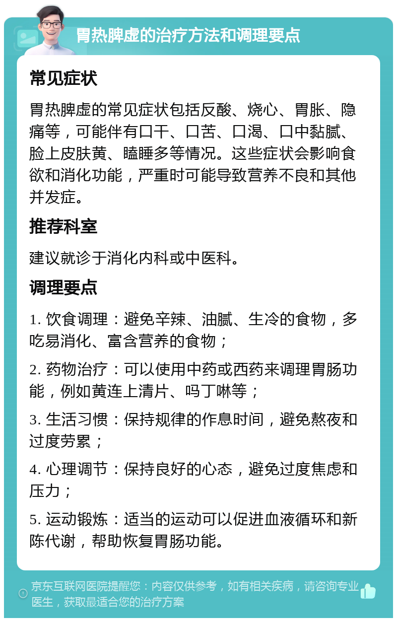 胃热脾虚的治疗方法和调理要点 常见症状 胃热脾虚的常见症状包括反酸、烧心、胃胀、隐痛等，可能伴有口干、口苦、口渴、口中黏腻、脸上皮肤黄、瞌睡多等情况。这些症状会影响食欲和消化功能，严重时可能导致营养不良和其他并发症。 推荐科室 建议就诊于消化内科或中医科。 调理要点 1. 饮食调理：避免辛辣、油腻、生冷的食物，多吃易消化、富含营养的食物； 2. 药物治疗：可以使用中药或西药来调理胃肠功能，例如黄连上清片、吗丁啉等； 3. 生活习惯：保持规律的作息时间，避免熬夜和过度劳累； 4. 心理调节：保持良好的心态，避免过度焦虑和压力； 5. 运动锻炼：适当的运动可以促进血液循环和新陈代谢，帮助恢复胃肠功能。