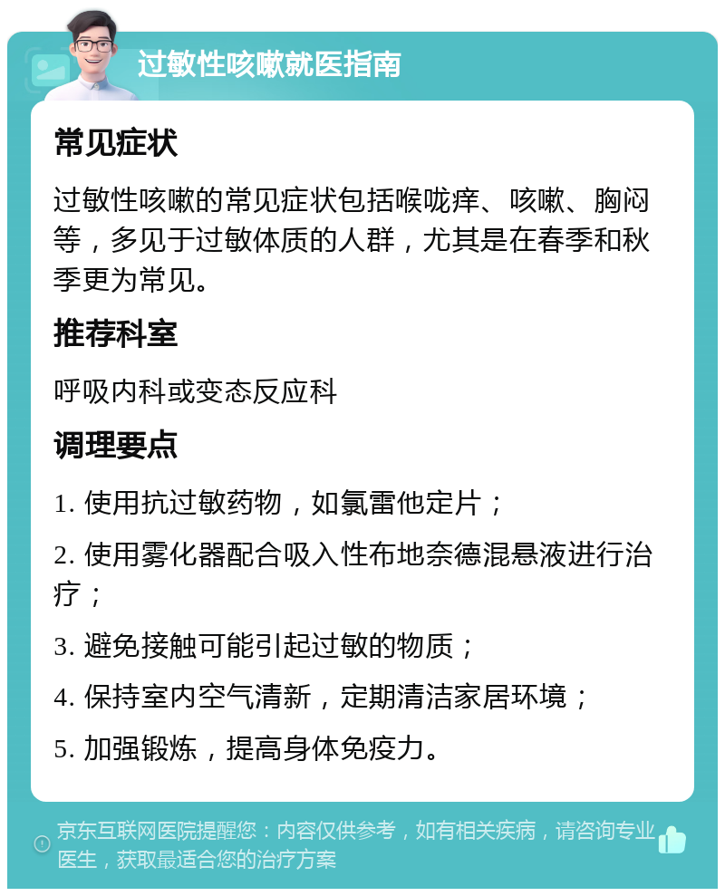 过敏性咳嗽就医指南 常见症状 过敏性咳嗽的常见症状包括喉咙痒、咳嗽、胸闷等，多见于过敏体质的人群，尤其是在春季和秋季更为常见。 推荐科室 呼吸内科或变态反应科 调理要点 1. 使用抗过敏药物，如氯雷他定片； 2. 使用雾化器配合吸入性布地奈德混悬液进行治疗； 3. 避免接触可能引起过敏的物质； 4. 保持室内空气清新，定期清洁家居环境； 5. 加强锻炼，提高身体免疫力。