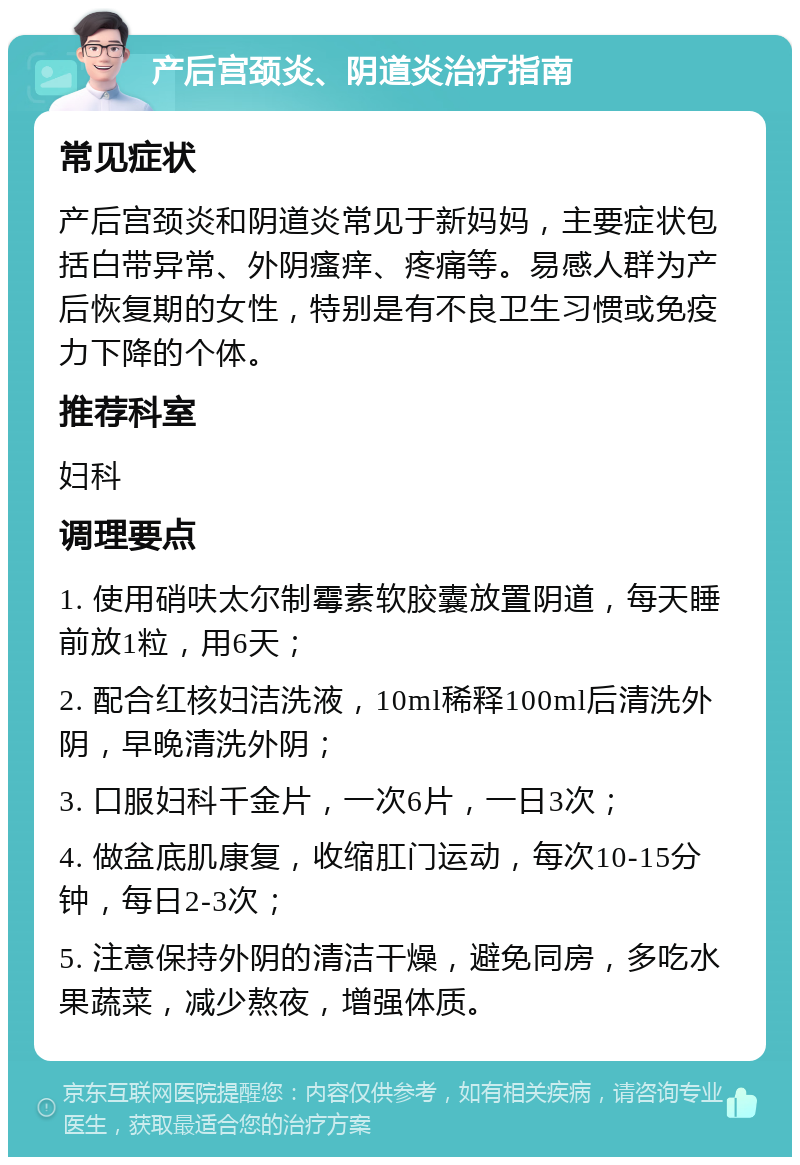 产后宫颈炎、阴道炎治疗指南 常见症状 产后宫颈炎和阴道炎常见于新妈妈，主要症状包括白带异常、外阴瘙痒、疼痛等。易感人群为产后恢复期的女性，特别是有不良卫生习惯或免疫力下降的个体。 推荐科室 妇科 调理要点 1. 使用硝呋太尔制霉素软胶囊放置阴道，每天睡前放1粒，用6天； 2. 配合红核妇洁洗液，10ml稀释100ml后清洗外阴，早晚清洗外阴； 3. 口服妇科千金片，一次6片，一日3次； 4. 做盆底肌康复，收缩肛门运动，每次10-15分钟，每日2-3次； 5. 注意保持外阴的清洁干燥，避免同房，多吃水果蔬菜，减少熬夜，增强体质。