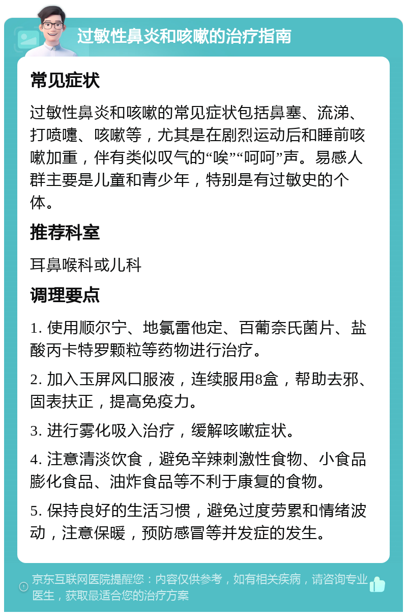 过敏性鼻炎和咳嗽的治疗指南 常见症状 过敏性鼻炎和咳嗽的常见症状包括鼻塞、流涕、打喷嚏、咳嗽等，尤其是在剧烈运动后和睡前咳嗽加重，伴有类似叹气的“唉”“呵呵”声。易感人群主要是儿童和青少年，特别是有过敏史的个体。 推荐科室 耳鼻喉科或儿科 调理要点 1. 使用顺尔宁、地氯雷他定、百葡奈氏菌片、盐酸丙卡特罗颗粒等药物进行治疗。 2. 加入玉屏风口服液，连续服用8盒，帮助去邪、固表扶正，提高免疫力。 3. 进行雾化吸入治疗，缓解咳嗽症状。 4. 注意清淡饮食，避免辛辣刺激性食物、小食品膨化食品、油炸食品等不利于康复的食物。 5. 保持良好的生活习惯，避免过度劳累和情绪波动，注意保暖，预防感冒等并发症的发生。