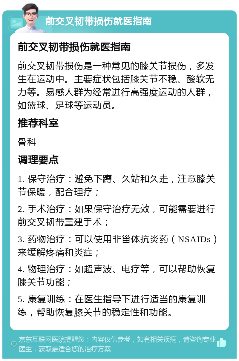 前交叉韧带损伤就医指南 前交叉韧带损伤就医指南 前交叉韧带损伤是一种常见的膝关节损伤，多发生在运动中。主要症状包括膝关节不稳、酸软无力等。易感人群为经常进行高强度运动的人群，如篮球、足球等运动员。 推荐科室 骨科 调理要点 1. 保守治疗：避免下蹲、久站和久走，注意膝关节保暖，配合理疗； 2. 手术治疗：如果保守治疗无效，可能需要进行前交叉韧带重建手术； 3. 药物治疗：可以使用非甾体抗炎药（NSAIDs）来缓解疼痛和炎症； 4. 物理治疗：如超声波、电疗等，可以帮助恢复膝关节功能； 5. 康复训练：在医生指导下进行适当的康复训练，帮助恢复膝关节的稳定性和功能。