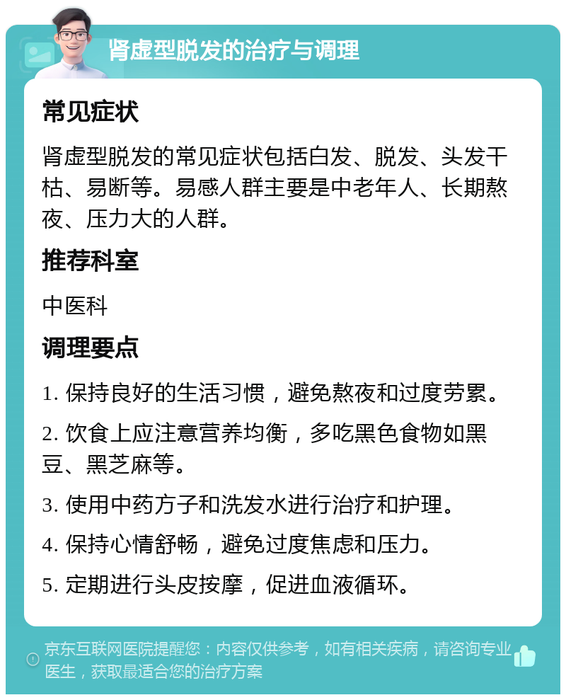 肾虚型脱发的治疗与调理 常见症状 肾虚型脱发的常见症状包括白发、脱发、头发干枯、易断等。易感人群主要是中老年人、长期熬夜、压力大的人群。 推荐科室 中医科 调理要点 1. 保持良好的生活习惯，避免熬夜和过度劳累。 2. 饮食上应注意营养均衡，多吃黑色食物如黑豆、黑芝麻等。 3. 使用中药方子和洗发水进行治疗和护理。 4. 保持心情舒畅，避免过度焦虑和压力。 5. 定期进行头皮按摩，促进血液循环。