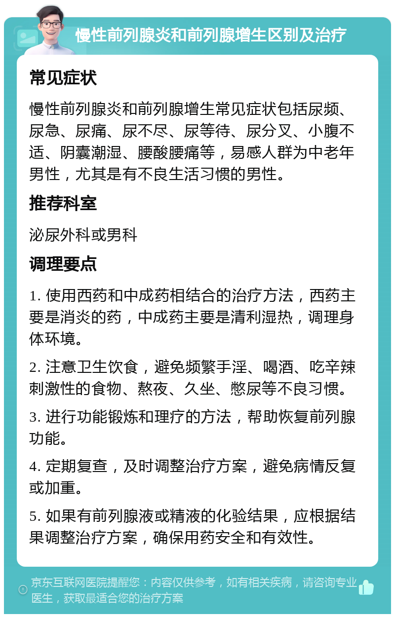 慢性前列腺炎和前列腺增生区别及治疗 常见症状 慢性前列腺炎和前列腺增生常见症状包括尿频、尿急、尿痛、尿不尽、尿等待、尿分叉、小腹不适、阴囊潮湿、腰酸腰痛等，易感人群为中老年男性，尤其是有不良生活习惯的男性。 推荐科室 泌尿外科或男科 调理要点 1. 使用西药和中成药相结合的治疗方法，西药主要是消炎的药，中成药主要是清利湿热，调理身体环境。 2. 注意卫生饮食，避免频繁手淫、喝酒、吃辛辣刺激性的食物、熬夜、久坐、憋尿等不良习惯。 3. 进行功能锻炼和理疗的方法，帮助恢复前列腺功能。 4. 定期复查，及时调整治疗方案，避免病情反复或加重。 5. 如果有前列腺液或精液的化验结果，应根据结果调整治疗方案，确保用药安全和有效性。