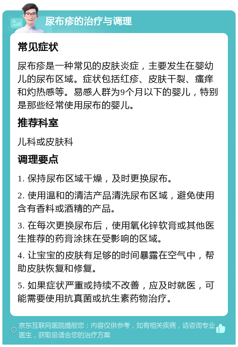 尿布疹的治疗与调理 常见症状 尿布疹是一种常见的皮肤炎症，主要发生在婴幼儿的尿布区域。症状包括红疹、皮肤干裂、瘙痒和灼热感等。易感人群为9个月以下的婴儿，特别是那些经常使用尿布的婴儿。 推荐科室 儿科或皮肤科 调理要点 1. 保持尿布区域干燥，及时更换尿布。 2. 使用温和的清洁产品清洗尿布区域，避免使用含有香料或酒精的产品。 3. 在每次更换尿布后，使用氧化锌软膏或其他医生推荐的药膏涂抹在受影响的区域。 4. 让宝宝的皮肤有足够的时间暴露在空气中，帮助皮肤恢复和修复。 5. 如果症状严重或持续不改善，应及时就医，可能需要使用抗真菌或抗生素药物治疗。