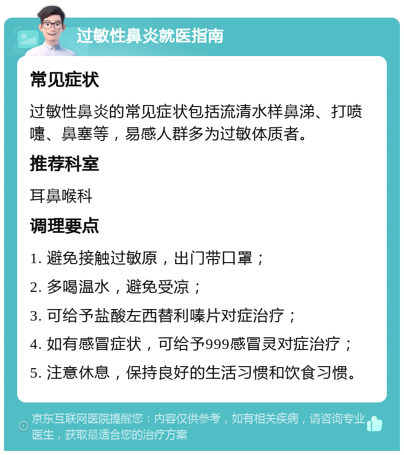 过敏性鼻炎就医指南 常见症状 过敏性鼻炎的常见症状包括流清水样鼻涕、打喷嚏、鼻塞等，易感人群多为过敏体质者。 推荐科室 耳鼻喉科 调理要点 1. 避免接触过敏原，出门带口罩； 2. 多喝温水，避免受凉； 3. 可给予盐酸左西替利嗪片对症治疗； 4. 如有感冒症状，可给予999感冒灵对症治疗； 5. 注意休息，保持良好的生活习惯和饮食习惯。