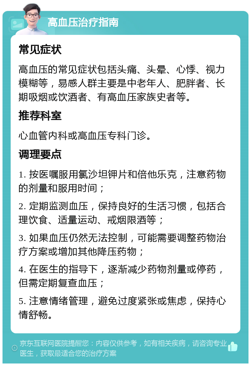 高血压治疗指南 常见症状 高血压的常见症状包括头痛、头晕、心悸、视力模糊等，易感人群主要是中老年人、肥胖者、长期吸烟或饮酒者、有高血压家族史者等。 推荐科室 心血管内科或高血压专科门诊。 调理要点 1. 按医嘱服用氯沙坦钾片和倍他乐克，注意药物的剂量和服用时间； 2. 定期监测血压，保持良好的生活习惯，包括合理饮食、适量运动、戒烟限酒等； 3. 如果血压仍然无法控制，可能需要调整药物治疗方案或增加其他降压药物； 4. 在医生的指导下，逐渐减少药物剂量或停药，但需定期复查血压； 5. 注意情绪管理，避免过度紧张或焦虑，保持心情舒畅。