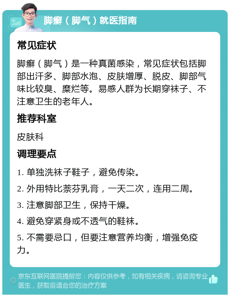 脚癣（脚气）就医指南 常见症状 脚癣（脚气）是一种真菌感染，常见症状包括脚部出汗多、脚部水泡、皮肤增厚、脱皮、脚部气味比较臭、糜烂等。易感人群为长期穿袜子、不注意卫生的老年人。 推荐科室 皮肤科 调理要点 1. 单独洗袜子鞋子，避免传染。 2. 外用特比萘芬乳膏，一天二次，连用二周。 3. 注意脚部卫生，保持干燥。 4. 避免穿紧身或不透气的鞋袜。 5. 不需要忌口，但要注意营养均衡，增强免疫力。