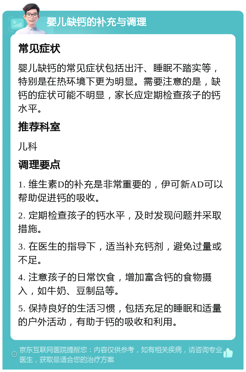 婴儿缺钙的补充与调理 常见症状 婴儿缺钙的常见症状包括出汗、睡眠不踏实等，特别是在热环境下更为明显。需要注意的是，缺钙的症状可能不明显，家长应定期检查孩子的钙水平。 推荐科室 儿科 调理要点 1. 维生素D的补充是非常重要的，伊可新AD可以帮助促进钙的吸收。 2. 定期检查孩子的钙水平，及时发现问题并采取措施。 3. 在医生的指导下，适当补充钙剂，避免过量或不足。 4. 注意孩子的日常饮食，增加富含钙的食物摄入，如牛奶、豆制品等。 5. 保持良好的生活习惯，包括充足的睡眠和适量的户外活动，有助于钙的吸收和利用。