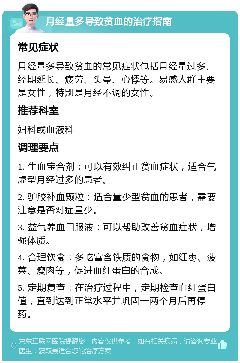 月经量多导致贫血的治疗指南 常见症状 月经量多导致贫血的常见症状包括月经量过多、经期延长、疲劳、头晕、心悸等。易感人群主要是女性，特别是月经不调的女性。 推荐科室 妇科或血液科 调理要点 1. 生血宝合剂：可以有效纠正贫血症状，适合气虚型月经过多的患者。 2. 驴胶补血颗粒：适合量少型贫血的患者，需要注意是否对症量少。 3. 益气养血口服液：可以帮助改善贫血症状，增强体质。 4. 合理饮食：多吃富含铁质的食物，如红枣、菠菜、瘦肉等，促进血红蛋白的合成。 5. 定期复查：在治疗过程中，定期检查血红蛋白值，直到达到正常水平并巩固一两个月后再停药。