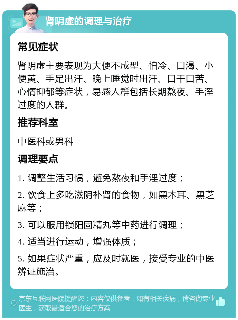 肾阴虚的调理与治疗 常见症状 肾阴虚主要表现为大便不成型、怕冷、口渴、小便黄、手足出汗、晚上睡觉时出汗、口干口苦、心情抑郁等症状，易感人群包括长期熬夜、手淫过度的人群。 推荐科室 中医科或男科 调理要点 1. 调整生活习惯，避免熬夜和手淫过度； 2. 饮食上多吃滋阴补肾的食物，如黑木耳、黑芝麻等； 3. 可以服用锁阳固精丸等中药进行调理； 4. 适当进行运动，增强体质； 5. 如果症状严重，应及时就医，接受专业的中医辨证施治。