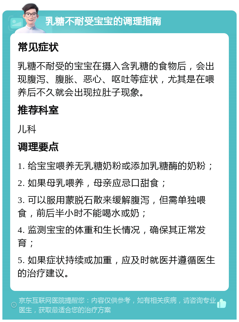 乳糖不耐受宝宝的调理指南 常见症状 乳糖不耐受的宝宝在摄入含乳糖的食物后，会出现腹泻、腹胀、恶心、呕吐等症状，尤其是在喂养后不久就会出现拉肚子现象。 推荐科室 儿科 调理要点 1. 给宝宝喂养无乳糖奶粉或添加乳糖酶的奶粉； 2. 如果母乳喂养，母亲应忌口甜食； 3. 可以服用蒙脱石散来缓解腹泻，但需单独喂食，前后半小时不能喝水或奶； 4. 监测宝宝的体重和生长情况，确保其正常发育； 5. 如果症状持续或加重，应及时就医并遵循医生的治疗建议。