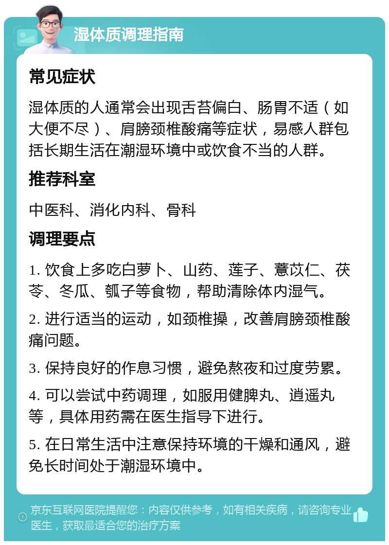 湿体质调理指南 常见症状 湿体质的人通常会出现舌苔偏白、肠胃不适（如大便不尽）、肩膀颈椎酸痛等症状，易感人群包括长期生活在潮湿环境中或饮食不当的人群。 推荐科室 中医科、消化内科、骨科 调理要点 1. 饮食上多吃白萝卜、山药、莲子、薏苡仁、茯苓、冬瓜、瓠子等食物，帮助清除体内湿气。 2. 进行适当的运动，如颈椎操，改善肩膀颈椎酸痛问题。 3. 保持良好的作息习惯，避免熬夜和过度劳累。 4. 可以尝试中药调理，如服用健脾丸、逍遥丸等，具体用药需在医生指导下进行。 5. 在日常生活中注意保持环境的干燥和通风，避免长时间处于潮湿环境中。